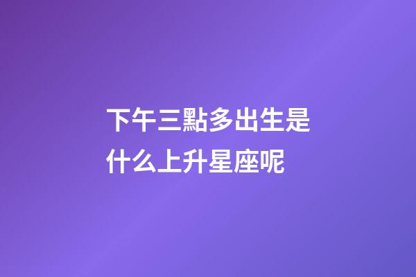 下午三點多出生是什么上升星座呢