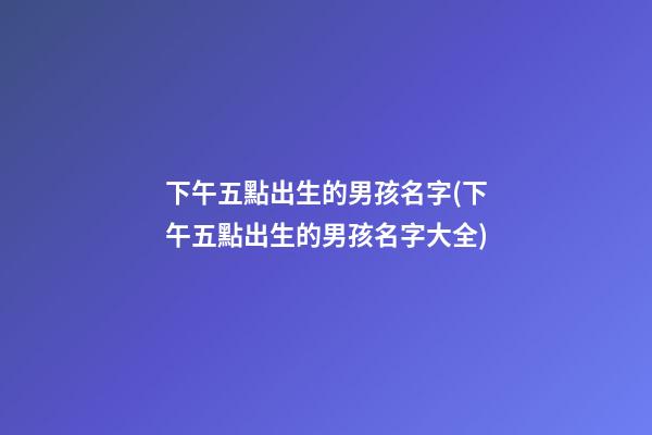 下午五點出生的男孩名字(下午五點出生的男孩名字大全)