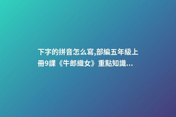 下字的拼音怎么寫,部編五年級上冊9課《牛郎織女(一)》重點知識點+課件-第1張-觀點-玄機派