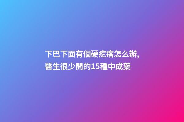 下巴下面有個硬疙瘩怎么辦,醫生很少開的15種中成藥-第1張-觀點-玄機派