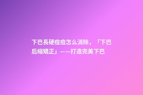 下巴長硬痘痘怎么消除，「下巴后縮矯正」——打造完美下巴-第1張-觀點(diǎn)-玄機(jī)派