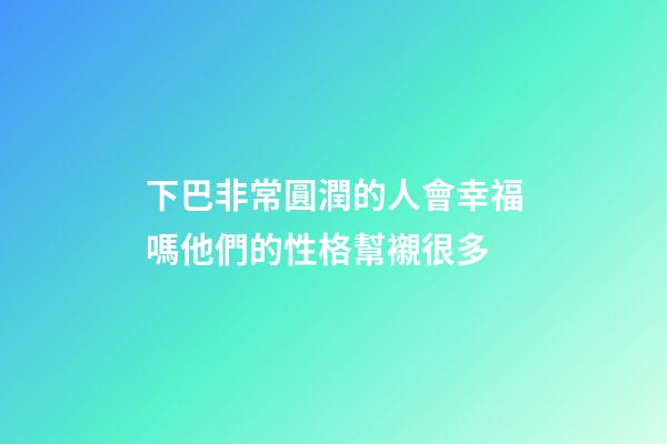 下巴非常圓潤的人會幸福嗎?他們的性格幫襯很多