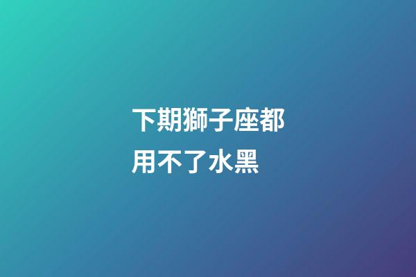 下期獅子座都用不了水黑-第1張-星座運勢-玄機派