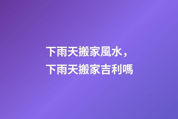 下雨天搬家風水，下雨天搬家吉利嗎
