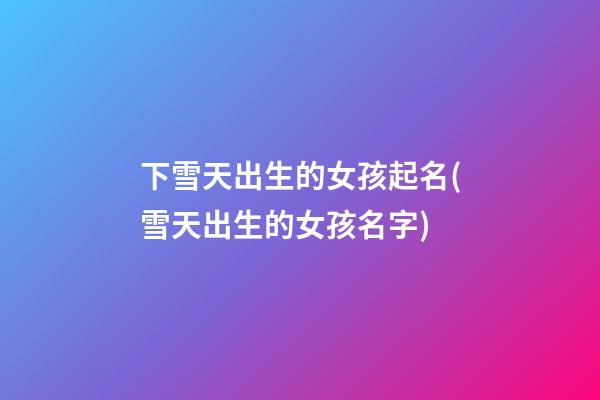 下雪天出生的女孩起名(雪天出生的女孩名字)