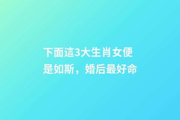 下面這3大生肖女便是如斯，婚后最好命-第1張-觀點-玄機派