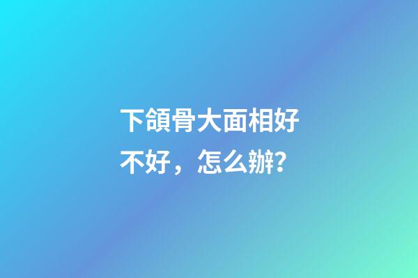 下頜骨大面相好不好，怎么辦？