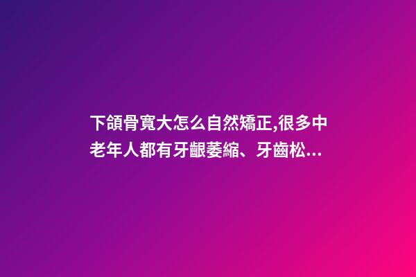 下頜骨寬大怎么自然矯正,很多中老年人都有牙齦萎縮、牙齒松動-第1張-觀點-玄機派