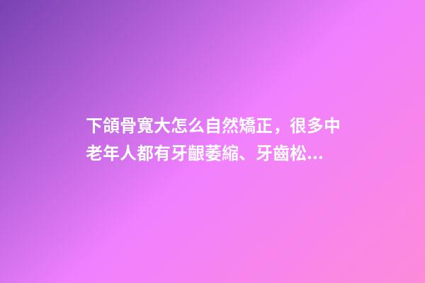 下頜骨寬大怎么自然矯正，很多中老年人都有牙齦萎縮、牙齒松動-第1張-觀點-玄機派