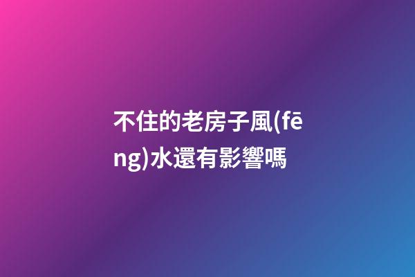 不住的老房子風(fēng)水還有影響嗎
