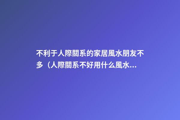 不利于人際關系的家居風水朋友不多（人際關系不好用什么風水辦法）