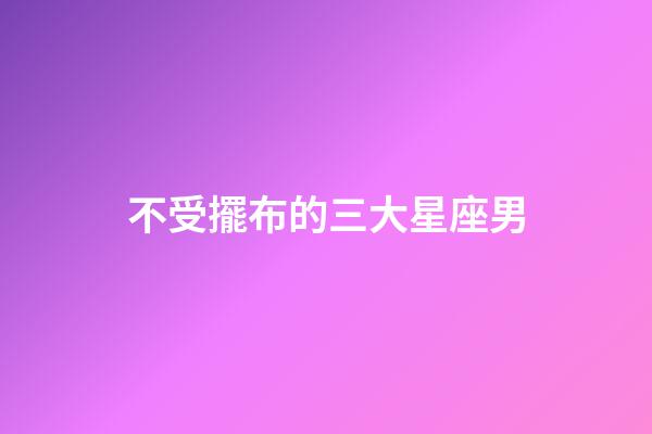不受擺布的三大星座男-第1張-星座運(yùn)勢(shì)-玄機(jī)派