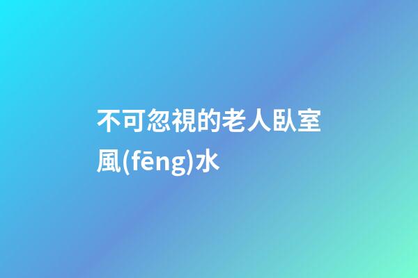 不可忽視的老人臥室風(fēng)水