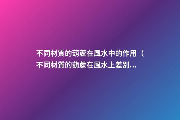 不同材質的葫蘆在風水中的作用（不同材質的葫蘆在風水上差別）