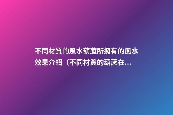 不同材質的風水葫蘆所擁有的風水效果介紹（不同材質的葫蘆在風水上差別）