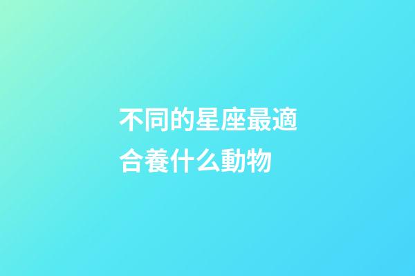 不同的星座最適合養什么動物-第1張-星座運勢-玄機派
