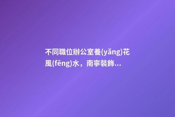 不同職位辦公室養(yǎng)花風(fēng)水，南寧裝飾公司辦公室花卉擺放8大講究！