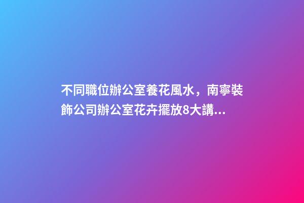 不同職位辦公室養花風水，南寧裝飾公司辦公室花卉擺放8大講究！