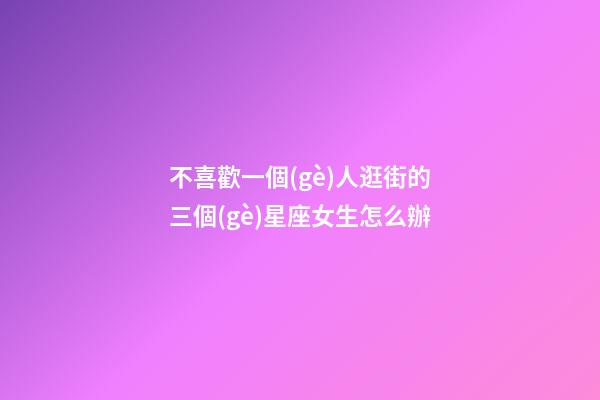 不喜歡一個(gè)人逛街的三個(gè)星座女生怎么辦-第1張-星座運(yùn)勢(shì)-玄機(jī)派