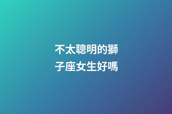 不太聰明的獅子座女生好嗎-第1張-星座運勢-玄機派