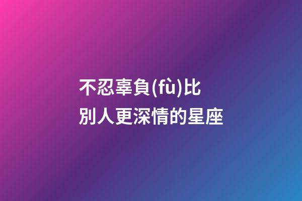不忍辜負(fù)比別人更深情的星座-第1張-星座運(yùn)勢(shì)-玄機(jī)派