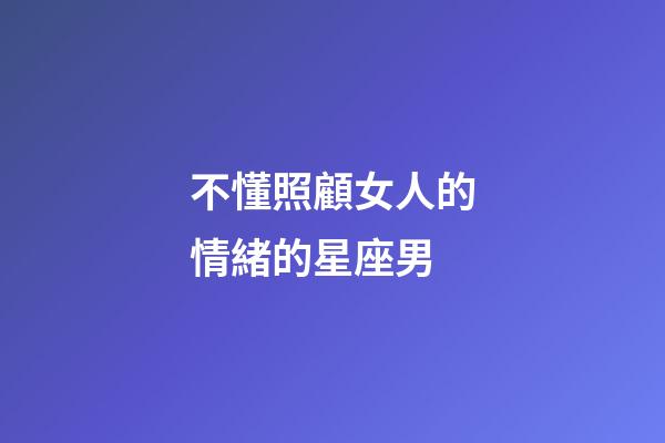 不懂照顧女人的情緒的星座男-第1張-星座運勢-玄機派