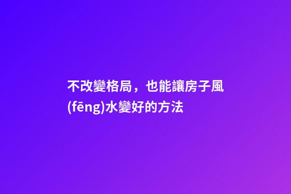 不改變格局，也能讓房子風(fēng)水變好的方法