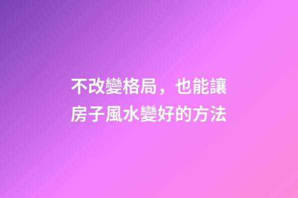 不改變格局，也能讓房子風水變好的方法