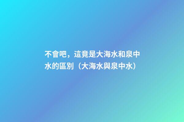 不會吧，這竟是大海水和泉中水的區別（大海水與泉中水）