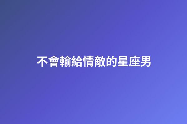不會輸給情敵的星座男-第1張-星座運勢-玄機派