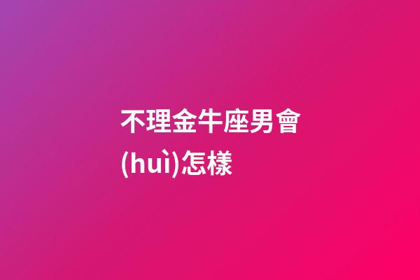 不理金牛座男會(huì)怎樣-第1張-星座運(yùn)勢(shì)-玄機(jī)派