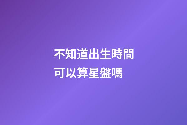 不知道出生時間可以算星盤嗎-第1張-星座運勢-玄機派