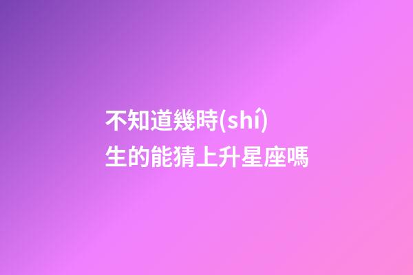 不知道幾時(shí)生的能猜上升星座嗎-第1張-星座運(yùn)勢-玄機(jī)派