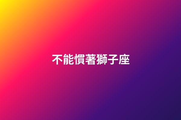 不能慣著獅子座-第1張-星座運勢-玄機派