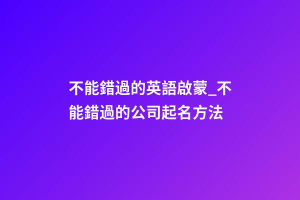不能錯過的英語啟蒙_不能錯過的公司起名方法-第1張-公司起名-玄機派