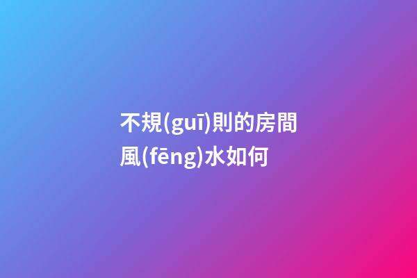 不規(guī)則的房間風(fēng)水如何