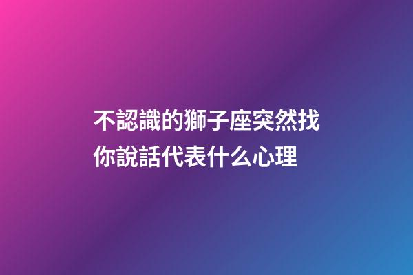 不認識的獅子座突然找你說話代表什么心理-第1張-星座運勢-玄機派