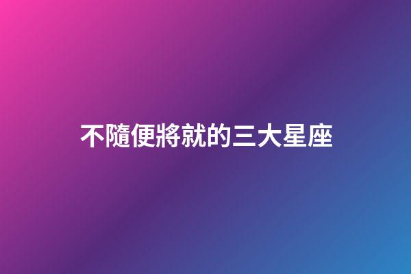 不隨便將就的三大星座-第1張-星座運勢-玄機派