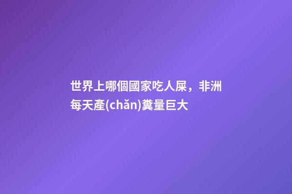 世界上哪個國家吃人屎，非洲每天產(chǎn)糞量巨大-第1張-觀點-玄機派
