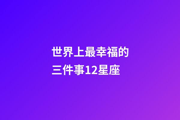 世界上最幸福的三件事12星座-第1張-星座運勢-玄機派