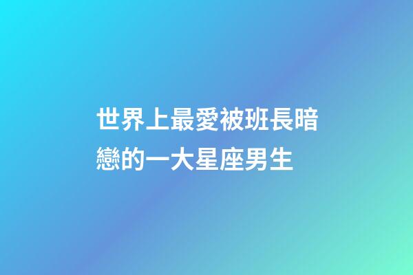 世界上最愛被班長暗戀的一大星座男生-第1張-星座運勢-玄機派