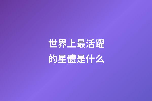 世界上最活躍的星體是什么-第1張-星座運勢-玄機派