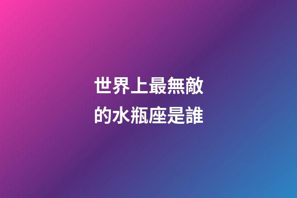 世界上最無敵的水瓶座是誰-第1張-星座運(yùn)勢-玄機(jī)派