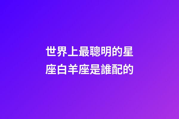 世界上最聰明的星座白羊座是誰配的-第1張-星座運(yùn)勢-玄機(jī)派