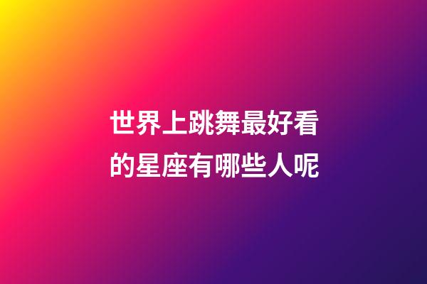 世界上跳舞最好看的星座有哪些人呢-第1張-星座運(yùn)勢(shì)-玄機(jī)派