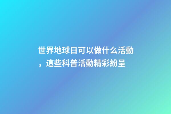 世界地球日可以做什么活動，這些科普活動精彩紛呈-第1張-觀點-玄機派