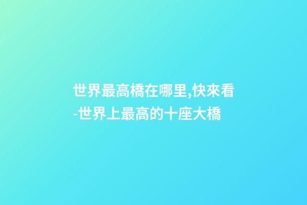 世界最高橋在哪里,快來看-世界上最高的十座大橋-第1張-觀點-玄機派