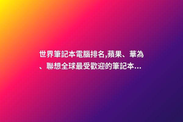 世界筆記本電腦排名,蘋果、華為、聯想全球最受歡迎的筆記本電腦品牌排行榜-第1張-觀點-玄機派