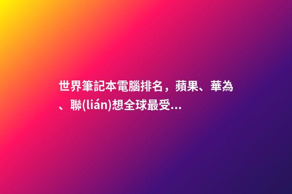 世界筆記本電腦排名，蘋果、華為、聯(lián)想全球最受歡迎的筆記本電腦品牌排行榜-第1張-觀點-玄機派