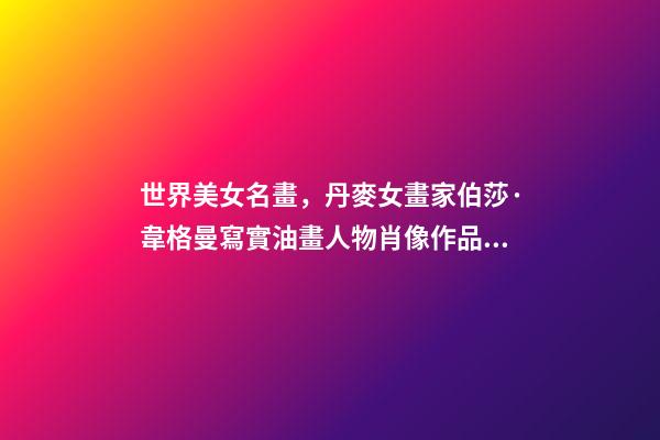 世界美女名畫，丹麥女畫家伯莎·韋格曼寫實油畫人物肖像作品專輯-第1張-觀點-玄機派